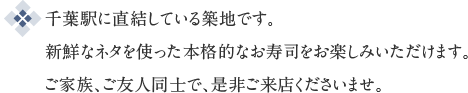 千葉駅に直結している築地です。新鮮なネタを使った本格的なお寿司をお楽しみいただけます。ご家族、ご友人同士で、是非ご来店くださいませ。